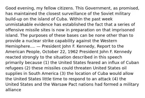 Good evening, my fellow citizens. This Government, as promised, has maintained the closest surveillance of the Soviet military build-up on the island of Cuba. Within the past week unmistakable evidence has established the fact that a series of offensive missile sites is now in preparation on that imprisoned island. The purposes of these bases can be none other than to provide a nuclear strike capability against the Western Hemisphere.... — President John F. Kennedy, Report to the American People, October 22, 1962 President John F. Kennedy reacted strongly to the situation described in this speech primarily because (1) the United States feared an influx of Cuban refugees (2) these missiles could threaten United States oil supplies in South America (3) the location of Cuba would allow the United States little time to respond to an attack (4) the United States and the Warsaw Pact nations had formed a military alliance