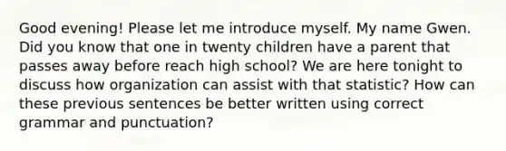 Good evening! Please let me introduce myself. My name Gwen. Did you know that one in twenty children have a parent that passes away before reach high school? We are here tonight to discuss how organization can assist with that statistic? How can these previous sentences be better written using correct grammar and punctuation?