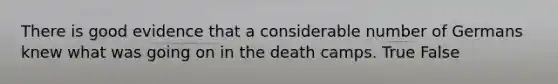 There is good evidence that a considerable number of Germans knew what was going on in the death camps. True False