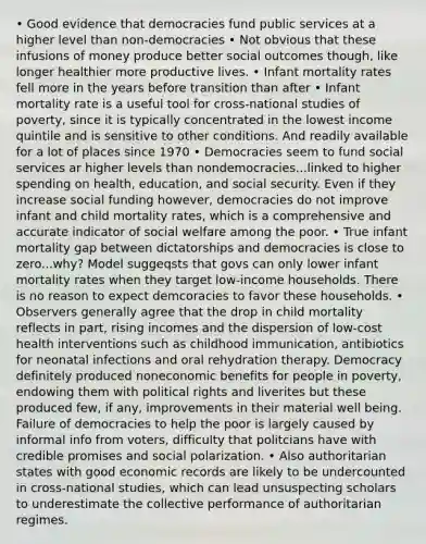 • Good evidence that democracies fund public services at a higher level than non-democracies • Not obvious that these infusions of money produce better social outcomes though, like longer healthier more productive lives. • Infant mortality rates fell more in the years before transition than after • Infant mortality rate is a useful tool for cross-national studies of poverty, since it is typically concentrated in the lowest income quintile and is sensitive to other conditions. And readily available for a lot of places since 1970 • Democracies seem to fund social services ar higher levels than nondemocracies...linked to higher spending on health, education, and social security. Even if they increase social funding however, democracies do not improve infant and child mortality rates, which is a comprehensive and accurate indicator of social welfare among the poor. • True infant mortality gap between dictatorships and democracies is close to zero...why? Model suggeqsts that govs can only lower infant mortality rates when they target low-income households. There is no reason to expect demcoracies to favor these households. • Observers generally agree that the drop in child mortality reflects in part, rising incomes and the dispersion of low-cost health interventions such as childhood immunication, antibiotics for neonatal infections and oral rehydration therapy. Democracy definitely produced noneconomic benefits for people in poverty, endowing them with political rights and liverites but these produced few, if any, improvements in their material well being. Failure of democracies to help the poor is largely caused by informal info from voters, difficulty that politcians have with credible promises and social polarization. • Also authoritarian states with good economic records are likely to be undercounted in cross-national studies, which can lead unsuspecting scholars to underestimate the collective performance of authoritarian regimes.