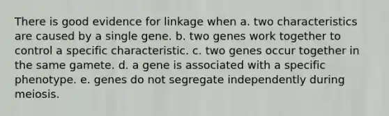 There is good evidence for linkage when a. two characteristics are caused by a single gene. b. two genes work together to control a specific characteristic. c. two genes occur together in the same gamete. d. a gene is associated with a specific phenotype. e. genes do not segregate independently during meiosis.