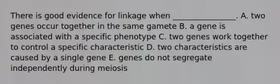 There is good evidence for linkage when ________________. A. two genes occur together in the same gamete B. a gene is associated with a specific phenotype C. two genes work together to control a specific characteristic D. two characteristics are caused by a single gene E. genes do not segregate independently during meiosis