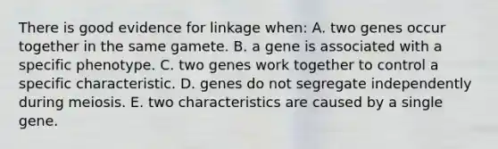 There is good evidence for linkage when: A. two genes occur together in the same gamete. B. a gene is associated with a specific phenotype. C. two genes work together to control a specific characteristic. D. genes do not segregate independently during meiosis. E. two characteristics are caused by a single gene.