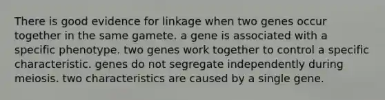 There is good evidence for linkage when two genes occur together in the same gamete. a gene is associated with a specific phenotype. two genes work together to control a specific characteristic. genes do not segregate independently during meiosis. two characteristics are caused by a single gene.