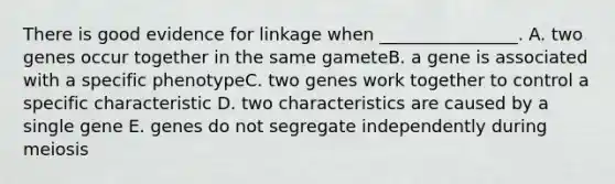 There is good evidence for linkage when ________________. A. two genes occur together in the same gameteB. a gene is associated with a specific phenotypeC. two genes work together to control a specific characteristic D. two characteristics are caused by a single gene E. genes do not segregate independently during meiosis