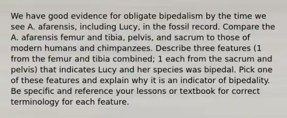 We have good evidence for obligate bipedalism by the time we see A. afarensis, including Lucy, in the fossil record. Compare the A. afarensis femur and tibia, pelvis, and sacrum to those of modern humans and chimpanzees. Describe three features (1 from the femur and tibia combined; 1 each from the sacrum and pelvis) that indicates Lucy and her species was bipedal. Pick one of these features and explain why it is an indicator of bipedality. Be specific and reference your lessons or textbook for correct terminology for each feature.