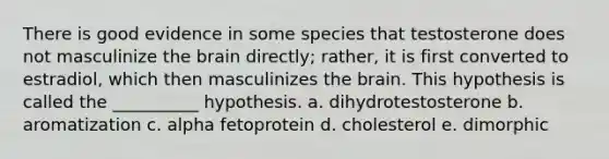 There is good evidence in some species that testosterone does not masculinize the brain directly; rather, it is first converted to estradiol, which then masculinizes the brain. This hypothesis is called the __________ hypothesis. a. dihydrotestosterone b. aromatization c. alpha fetoprotein d. cholesterol e. dimorphic