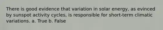 There is good evidence that variation in solar energy, as evinced by sunspot activity cycles, is responsible for short-term climatic variations. a. True b. False