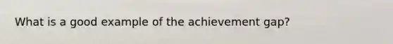 What is a good example of the achievement gap?