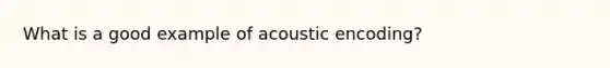 What is a good example of acoustic encoding?