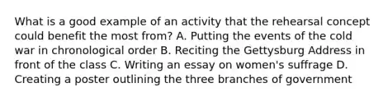 What is a good example of an activity that the rehearsal concept could benefit the most from? A. Putting the events of the cold war in chronological order B. Reciting the Gettysburg Address in front of the class C. Writing an essay on women's suffrage D. Creating a poster outlining the three branches of government