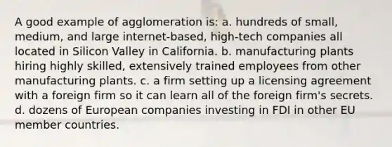 A good example of agglomeration is: a. hundreds of small, medium, and large internet-based, high-tech companies all located in Silicon Valley in California. b. manufacturing plants hiring highly skilled, extensively trained employees from other manufacturing plants. c. a firm setting up a licensing agreement with a foreign firm so it can learn all of the foreign firm's secrets. d. dozens of European companies investing in FDI in other EU member countries.