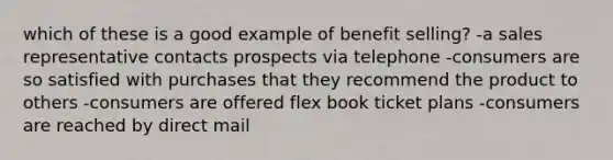 which of these is a good example of benefit selling? -a sales representative contacts prospects via telephone -consumers are so satisfied with purchases that they recommend the product to others -consumers are offered flex book ticket plans -consumers are reached by direct mail