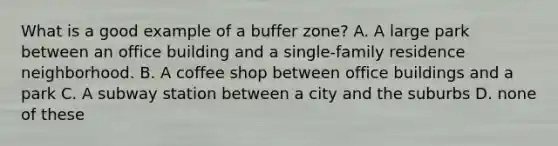 What is a good example of a buffer zone? A. A large park between an office building and a single-family residence neighborhood. B. A coffee shop between office buildings and a park C. A subway station between a city and the suburbs D. none of these