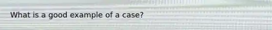 What is a good example of a case?