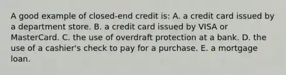 A good example of closed-end credit is: A. a credit card issued by a department store. B. a credit card issued by VISA or MasterCard. C. the use of overdraft protection at a bank. D. the use of a cashier's check to pay for a purchase. E. a mortgage loan.