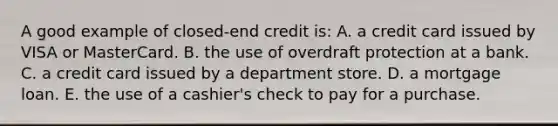 A good example of closed-end credit is: A. a credit card issued by VISA or MasterCard. B. the use of overdraft protection at a bank. C. a credit card issued by a department store. D. a mortgage loan. E. the use of a cashier's check to pay for a purchase.