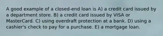 A good example of a closed-end loan is A) a credit card issued by a department store. B) a credit card issued by VISA or MasterCard. C) using overdraft protection at a bank. D) using a cashier's check to pay for a purchase. E) a mortgage loan.