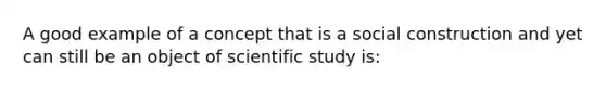 A good example of a concept that is a social construction and yet can still be an object of scientific study is: