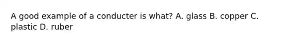 A good example of a conducter is what? A. glass B. copper C. plastic D. ruber