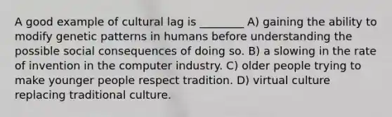 A good example of cultural lag is ________ A) gaining the ability to modify genetic patterns in humans before understanding the possible social consequences of doing so. B) a slowing in the rate of invention in the computer industry. C) older people trying to make younger people respect tradition. D) virtual culture replacing traditional culture.