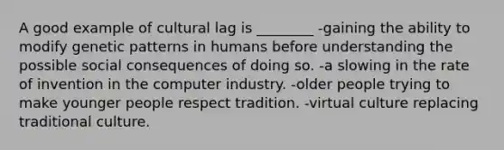 A good example of cultural lag is ________ -gaining the ability to modify genetic patterns in humans before understanding the possible social consequences of doing so. -a slowing in the rate of invention in the computer industry. -older people trying to make younger people respect tradition. -virtual culture replacing traditional culture.