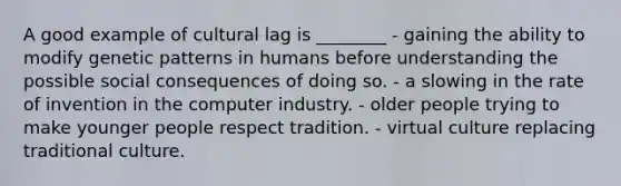 A good example of cultural lag is ________ - gaining the ability to modify genetic patterns in humans before understanding the possible social consequences of doing so. - a slowing in the rate of invention in the computer industry. - older people trying to make younger people respect tradition. - virtual culture replacing traditional culture.