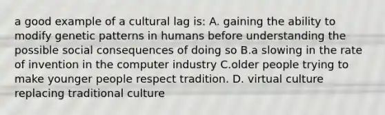 a good example of a cultural lag is: A. gaining the ability to modify genetic patterns in humans before understanding the possible social consequences of doing so B.a slowing in the rate of invention in the computer industry C.older people trying to make younger people respect tradition. D. virtual culture replacing traditional culture