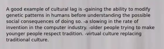 A good example of cultural lag is -gaining the ability to modify genetic patterns in humans before understanding the possible social consequences of doing so. -a slowing in the rate of invention in the computer industry. -older people trying to make younger people respect tradition. -virtual culture replacing traditional culture.