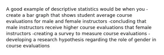 A good example of descriptive statistics would be when you -create a bar graph that shows student average course evaluations for male and female instructors -concluding that male instructors receive higher course evaluations that female instructors -creating a survey to measure course evaluations -developing a research hypothesis regarding the role of gender in course evaluations