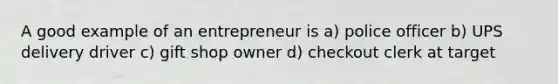 A good example of an entrepreneur is a) police officer b) UPS delivery driver c) gift shop owner d) checkout clerk at target