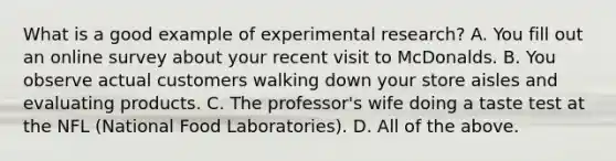 What is a good example of experimental research? A. You fill out an online survey about your recent visit to McDonalds. B. You observe actual customers walking down your store aisles and evaluating products. C. The professor's wife doing a taste test at the NFL (National Food Laboratories). D. All of the above.