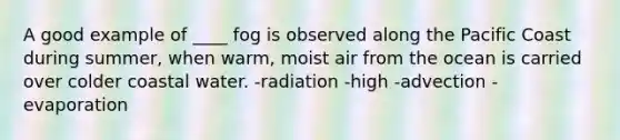 A good example of ____ fog is observed along the Pacific Coast during summer, when warm, moist air from the ocean is carried over colder coastal water. -radiation -high -advection -evaporation