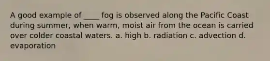 A good example of ____ fog is observed along the Pacific Coast during summer, when warm, moist air from the ocean is carried over colder coastal waters. a. high b. radiation c. advection d. evaporation