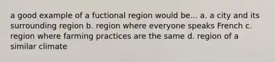 a good example of a fuctional region would be... a. a city and its surrounding region b. region where everyone speaks French c. region where farming practices are the same d. region of a similar climate