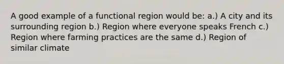 A good example of a functional region would be: a.) A city and its surrounding region b.) Region where everyone speaks French c.) Region where farming practices are the same d.) Region of similar climate