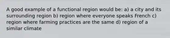 A good example of a functional region would be: a) a city and its surrounding region b) region where everyone speaks French c) region where farming practices are the same d) region of a similar climate