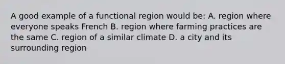 A good example of a functional region would be: A. region where everyone speaks French B. region where farming practices are the same C. region of a similar climate D. a city and its surrounding region