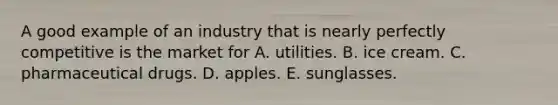 A good example of an industry that is nearly perfectly competitive is the market for A. utilities. B. ice cream. C. pharmaceutical drugs. D. apples. E. sunglasses.