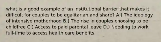 what is a good example of an institutional barrier that makes it difficult for couples to be egalitarian and share? A.) The ideology of intensive motherhood B.) The rise in couples choosing to be childfree C.) Access to paid parental leave D.) Needing to work full-time to access health care benefits