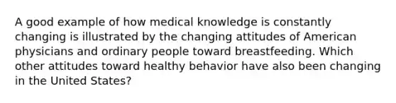 A good example of how medical knowledge is constantly changing is illustrated by the changing attitudes of American physicians and ordinary people toward breastfeeding. Which other attitudes toward healthy behavior have also been changing in the United States?