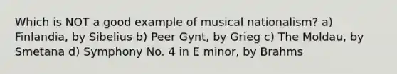 Which is NOT a good example of musical nationalism? a) Finlandia, by Sibelius b) Peer Gynt, by Grieg c) The Moldau, by Smetana d) Symphony No. 4 in E minor, by Brahms