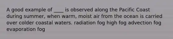 A good example of ____ is observed along the Pacific Coast during summer, when warm, moist air from the ocean is carried over colder coastal waters. radiation fog high fog advection fog evaporation fog