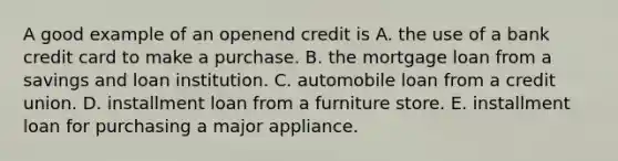 A good example of an openend credit is A. the use of a bank credit card to make a purchase. B. the mortgage loan from a savings and loan institution. C. automobile loan from a credit union. D. installment loan from a furniture store. E. installment loan for purchasing a major appliance.