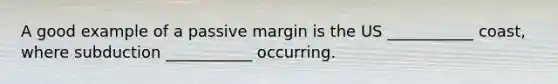 A good example of a passive margin is the US ___________ coast, where subduction ___________ occurring.