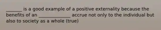 _______ is a good example of a positive externality because the benefits of an ______________ accrue not only to the individual but also to society as a whole (true)