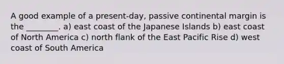 A good example of a present-day, passive continental margin is the ________. a) east coast of the Japanese Islands b) east coast of North America c) north flank of the East Pacific Rise d) west coast of South America