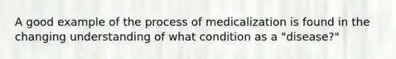 A good example of the process of medicalization is found in the changing understanding of what condition as a "disease?"