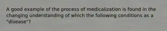 A good example of the process of medicalization is found in the changing understanding of which the following conditions as a "disease"?