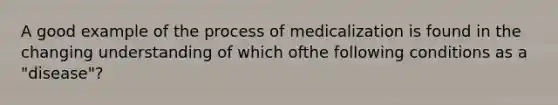 A good example of the process of medicalization is found in the changing understanding of which ofthe following conditions as a "disease"?